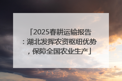 2025春耕运输报告：湖北发挥农资枢纽优势，保障全国农业生产
