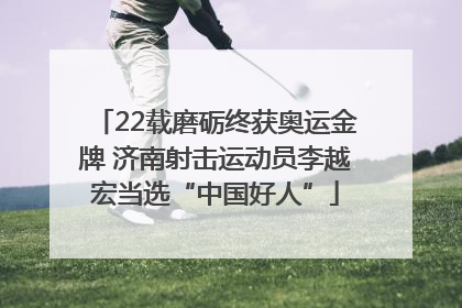 22载磨砺终获奥运金牌 济南射击运动员李越宏当选“中国好人”