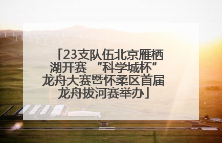 23支队伍北京雁栖湖开赛 “科学城杯”龙舟大赛暨怀柔区首届龙舟拔河赛举办
