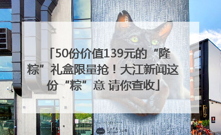50份价值139元的“隆粽”礼盒限量抢！大江新闻这份“粽”意 请你查收