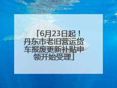 6月23日起！丹东市老旧营运货车报废更新补贴申领开始受理